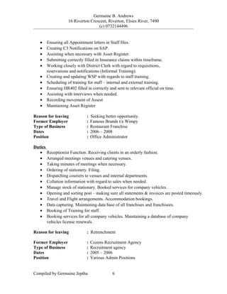 Germaine B. Andrews
16 Riverton Crescent, Riverton, Elsies River, 7490
(c) 0732144496
• Ensuring all Appointment letters in Staff files.
• Creating C3 Notifications on SAP.
• Assisting when necessary with Asset Register.
• Submitting correctly filled in Insurance claims within timeframe.
• Working closely with District Clerk with regard to requisitions,
reservations and notifications (Informal Training).
• Creating and updating WSP with regards to staff training.
• Scheduling of training for staff – internal and external training.
• Ensuring HR402 filled in correctly and sent to relevant official on time.
• Assisting with interviews when needed.
• Recording movement of Assest
• Maintaining Asset Register
Reason for leaving : Seeking better opportunity.
Former Employer : Famous Brands t/a Wimpy
Type of Business : Restaurant Franchise
Dates : 2006 – 2008
Position : Office Administrator
Duties
• Receptionist Function. Receiving clients in an orderly fashion.
• Arranged meetings venues and catering venues.
• Taking minutes of meetings when necessary.
• Ordering of stationery. Filing.
• Dispatching couriers to venues and internal departments.
• Collation information with regard to sales when needed.
• Manage stock of stationary. Booked services for company vehicles.
• Opening and sorting post – making sure all statements & invoices are posted timeously.
• Travel and Flight arrangements. Accommodation bookings.
• Data capturing. Maintaining data base of all franchises and franchisees.
• Booking of Training for staff.
• Booking services for all company vehicles. Maintaining a database of company
vehicles license renewals.
Reason for leaving : Retrenchment
Former Employer : Cozens Recruitment Agency
Type of Business : Recruitment agency
Dates : 2005 – 2006
Position : Various Admin Positions
Compiled by Germaine Jeptha 6
 