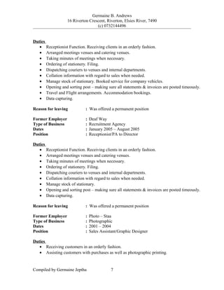 Germaine B. Andrews
16 Riverton Crescent, Riverton, Elsies River, 7490
(c) 0732144496
Duties
• Receptionist Function. Receiving clients in an orderly fashion.
• Arranged meetings venues and catering venues.
• Taking minutes of meetings when necessary.
• Ordering of stationery. Filing.
• Dispatching couriers to venues and internal departments.
• Collation information with regard to sales when needed.
• Manage stock of stationary. Booked service for company vehicles.
• Opening and sorting post – making sure all statements & invoices are posted timeously.
• Travel and Flight arrangements. Accommodation bookings.
• Data capturing.
Reason for leaving : Was offered a permanent position
Former Employer : Deaf Way
Type of Business : Recruitment Agency
Dates : January 2005 – August 2005
Position : Receptionist/PA to Director
Duties
• Receptionist Function. Receiving clients in an orderly fashion.
• Arranged meetings venues and catering venues.
• Taking minutes of meetings when necessary.
• Ordering of stationery. Filing.
• Dispatching couriers to venues and internal departments.
• Collation information with regard to sales when needed.
• Manage stock of stationary.
• Opening and sorting post – making sure all statements & invoices are posted timeously.
• Data capturing.
Reason for leaving : Was offered a permanent position
Former Employer : Photo – Staa
Type of Business : Photographic
Dates : 2001 – 2004
Position : Sales Assistant/Graphic Designer
Duties
• Receiving customers in an orderly fashion.
• Assisting customers with purchases as well as photographic printing.
Compiled by Germaine Jeptha 7
 