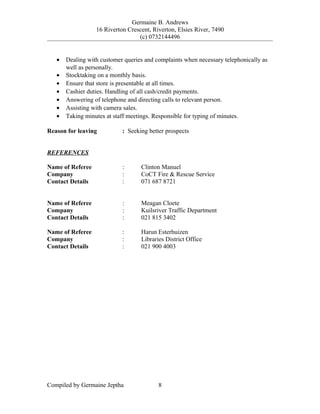 Germaine B. Andrews
16 Riverton Crescent, Riverton, Elsies River, 7490
(c) 0732144496
• Dealing with customer queries and complaints when necessary telephonically as
well as personally.
• Stocktaking on a monthly basis.
• Ensure that store is presentable at all times.
• Cashier duties. Handling of all cash/credit payments.
• Answering of telephone and directing calls to relevant person.
• Assisting with camera sales.
• Taking minutes at staff meetings. Responsible for typing of minutes.
Reason for leaving : Seeking better prospects
REFERENCES
Name of Referee : Clinton Manuel
Company : CoCT Fire & Rescue Service
Contact Details : 071 687 8721
Name of Referee : Meagan Cloete
Company : Kuilsriver Traffic Department
Contact Details : 021 815 3402
Name of Referee : Harun Esterhuizen
Company : Libraries District Office
Contact Details : 021 900 4003
Compiled by Germaine Jeptha 8
 