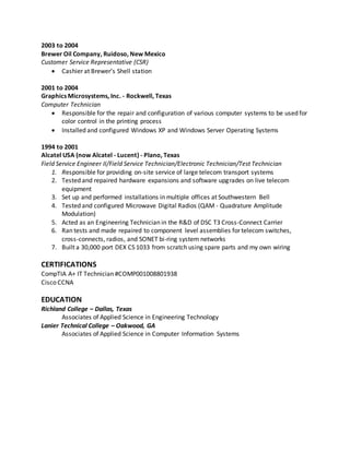 2003 to 2004
Brewer Oil Company, Ruidoso, New Mexico
Customer Service Representative (CSR)
 Cashier at Brewer’s Shell station
2001 to 2004
Graphics Microsystems, Inc. - Rockwell, Texas
Computer Technician
 Responsible for the repair and configuration of various computer systems to be used for
color control in the printing process
 Installed and configured Windows XP and Windows Server Operating Systems
1994 to 2001
Alcatel USA (now Alcatel - Lucent) - Plano, Texas
Field Service Engineer II/Field Service Technician/Electronic Technician/Test Technician
1. Responsible for providing on-site service of large telecom transport systems
2. Tested and repaired hardware expansions and software upgrades on live telecom
equipment
3. Set up and performed installations in multiple offices at Southwestern Bell
4. Tested and configured Microwave Digital Radios (QAM - Quadrature Amplitude
Modulation)
5. Acted as an Engineering Technician in the R&D of DSC T3 Cross-Connect Carrier
6. Ran tests and made repaired to component level assemblies for telecom switches,
cross-connects, radios, and SONET bi-ring system networks
7. Built a 30,000 port DEX CS 1033 from scratch using spare parts and my own wiring
CERTIFICATIONS
CompTIA A+ IT Technician #COMP001008801938
Cisco CCNA
EDUCATION
Richland College – Dallas, Texas
Associates of Applied Science in Engineering Technology
Lanier Technical College – Oakwood, GA
Associates of Applied Science in Computer Information Systems
 