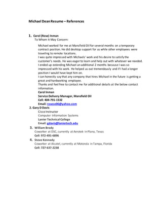 Michael DeanResume – References
1. Carol (Rose) Inman
To Whom It May Concern:
Michael worked for me at Mansfield Oil for several months on a temporary
contract position. He did desktop support for us while other employees were
traveling to remote locations.
I was quite impressed with Michaels' work and his desire to satisfy the
customer’s needs. He was eager to learn and help out with whatever we needed.
I ended up extending Michael an additional 2 months because I was so
impressed with his work. He helped us out tremendously and if I had a longer
position I would have kept him on.
I can honestly say that any company that hires Michael in the future is getting a
great and hardworking employee.
Thanks and feel free to contact me for additional details at the below contact
information.
Carol Inman
Service Delivery Manager, Mansfield Oil
Cell: 404-791-1532
Email: rosece06@yahoo.com
2. Gary D Davis
Cisco Instructor
Computer Information Systems
Lanier Technical College
Email: gdavis@laniertech.edu
3. William Brody
Coworker at DSC, currently at Aerotek in Plano, Texas
Cell: 972-491-6896
4. Steve Kennedy
Coworker at Alcatel, currently at Motorola in Tampa, Florida
Cell: 727-637-2238
 
