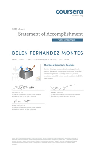 coursera.org
Statement of Accomplishment
WITH DISTINCTION
JUNE 08, 2015
BELEN FERNANDEZ MONTES
HAS SUCCESSFULLY COMPLETED THE JOHNS HOPKINS UNIVERSITY'S OFFERING OF
The Data Scientist’s Toolbox
Overview of the data, questions, & tools that data analysts &
scientists work with. It is a conceptual introduction to the ideas
behind turning data into knowledge as well as a practical
introduction to tools like version control, markdown, git, GitHub,
R, and RStudio.
JEFFREY LEEK, PHD
DEPARTMENT OF BIOSTATISTICS, JOHNS HOPKINS
BLOOMBERG SCHOOL OF PUBLIC HEALTH
ROGER D. PENG, PHD
DEPARTMENT OF BIOSTATISTICS, JOHNS HOPKINS
BLOOMBERG SCHOOL OF PUBLIC HEALTH
BRIAN CAFFO, PHD, MS
DEPARTMENT OF BIOSTATISTICS, JOHNS HOPKINS
BLOOMBERG SCHOOL OF PUBLIC HEALTH
PLEASE NOTE: THE ONLINE OFFERING OF THIS CLASS DOES NOT REFLECT THE ENTIRE CURRICULUM OFFERED TO STUDENTS ENROLLED AT
THE JOHNS HOPKINS UNIVERSITY. THIS STATEMENT DOES NOT AFFIRM THAT THIS STUDENT WAS ENROLLED AS A STUDENT AT THE JOHNS
HOPKINS UNIVERSITY IN ANY WAY. IT DOES NOT CONFER A JOHNS HOPKINS UNIVERSITY GRADE; IT DOES NOT CONFER JOHNS HOPKINS
UNIVERSITY CREDIT; IT DOES NOT CONFER A JOHNS HOPKINS UNIVERSITY DEGREE; AND IT DOES NOT VERIFY THE IDENTITY OF THE
STUDENT.
 