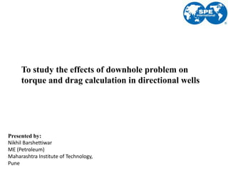 To study the effects of downhole problem on
torque and drag calculation in directional wells
Presented by:
Nikhil Barshettiwar
ME (Petroleum)
Maharashtra Institute of Technology,
Pune
 