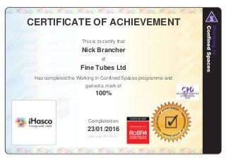 CERTIFICATE OF ACHIEVEMENT
This is to certify that
Nick Brancher
of
Fine Tubes Ltd
Has completed the Working in Confined Spaces programme and
gained a mark of
100%
Completed on
23/01/2016
Valid until 23/01/2017
 
