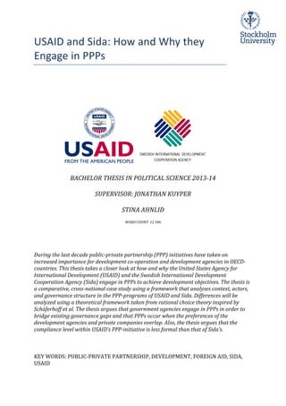 USAID	
  and	
  Sida:	
  How	
  and	
  Why	
  they	
  
Engage	
  in	
  PPPs	
  	
  
	
  
	
  
	
  
	
  
	
  
	
  
	
  
	
  
	
  
	
  
	
  
	
  
	
  
	
  
	
  
BACHELOR	
  THESIS	
  IN	
  POLITICAL	
  SCIENCE	
  2013-­‐14	
  
	
  
SUPERVISOR:	
  JONATHAN	
  KUYPER	
  
	
  
STINA	
  AHNLID	
  
	
  
WORD	
  COUNT:	
  12	
  346	
  
	
  
	
  
	
  
	
  
During	
  the	
  last	
  decade	
  public-­‐private	
  partnership	
  (PPP)	
  initiatives	
  have	
  taken	
  on	
  
increased	
  importance	
  for	
  development	
  co-­‐operation	
  and	
  development	
  agencies	
  in	
  OECD-­‐
countries.	
  This	
  thesis	
  takes	
  a	
  closer	
  look	
  at	
  how	
  and	
  why	
  the	
  United	
  States	
  Agency	
  for	
  
International	
  Development	
  (USAID)	
  and	
  the	
  Swedish	
  International	
  Development	
  
Cooperation	
  Agency	
  (Sida)	
  engage	
  in	
  PPPs	
  to	
  achieve	
  development	
  objectives.	
  The	
  thesis	
  is	
  
a	
  comparative,	
  cross-­‐national	
  case	
  study	
  using	
  a	
  framework	
  that	
  analyses	
  context,	
  actors,	
  
and	
  governance	
  structure	
  in	
  the	
  PPP-­‐programs	
  of	
  USAID	
  and	
  Sida.	
  Differences	
  will	
  be	
  
analyzed	
  using	
  a	
  theoretical	
  framework	
  taken	
  from	
  rational	
  choice	
  theory	
  inspired	
  by	
  
Schäferhoff	
  et	
  al.	
  The	
  thesis	
  argues	
  that	
  government	
  agencies	
  engage	
  in	
  PPPs	
  in	
  order	
  to	
  
bridge	
  existing	
  governance	
  gaps	
  and	
  that	
  PPPs	
  occur	
  when	
  the	
  preferences	
  of	
  the	
  
development	
  agencies	
  and	
  private	
  companies	
  overlap.	
  Also,	
  the	
  thesis	
  argues	
  that	
  the	
  
compliance	
  level	
  within	
  USAID’s	
  PPP-­‐initiative	
  is	
  less	
  formal	
  than	
  that	
  of	
  Sida’s.	
  
	
  
	
  
	
  
KEY	
  WORDS:	
  PUBLIC-­‐PRIVATE	
  PARTNERSHIP,	
  DEVELOPMENT,	
  FOREIGN	
  AID,	
  SIDA,	
  
USAID	
  
 