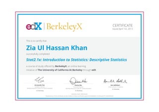 BerkeleyX
Executive Director,
Berkeley Resource Center for Online Education
Diana Wu
UC Berkeley
Academic Director,
Berkeley Resource Center for Online Education
Armando Fox
UC Berkeley
Senior Lecturer in Statistics
Ani Adhikari
UC Berkeley
CERTIFICATE
Issued April 1st, 2013
This is to certify that
Zia Ul Hassan Khan
successfully completed
Stat2.1x: Introduction to Statistics: Descriptive Statistics
a course of study offered by BerkeleyX, an online learning
initiative of The University of California At Berkeley through edX.
HONOR CODE CERTIFICATE
*Authenticity of this certificate can be verified at https://verify.edx.org/cert/5d35846621e1454ea67d71a929e94332
 