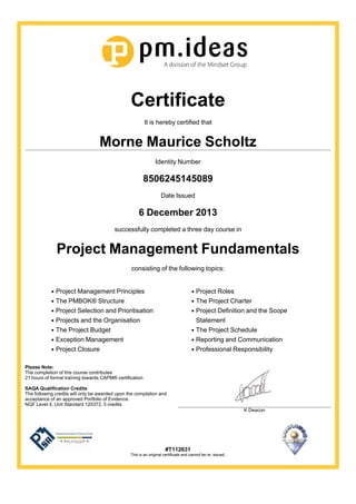 Certificate
It is hereby certified that
Morne Maurice Scholtz
Identity Number
8506245145089
Date Issued
6 December 2013
successfully completed a three day course in
Project Management Fundamentals
consisting of the following topics:
Project Management Principles
The PMBOK® Structure
Project Selection and Prioritisation
Projects and the Organisation
The Project Budget
Exception Management
Project Closure
Project Roles
The Project Charter
Project Definition and the Scope
Statement
The Project Schedule
Reporting and Communication
Professional Responsibility
Please Note:
The completion of this course contributes
21 hours of formal training towards CAPM® certification
SAQA Qualification Credits
The following credits will only be awarded upon the completion and
acceptance of an approved Portfolio of Evidence.
NQF Level 4, Unit Standard 120372, 5 credits
K Deacon
#T112631
This is an original certificate and cannot be re- issued.
 