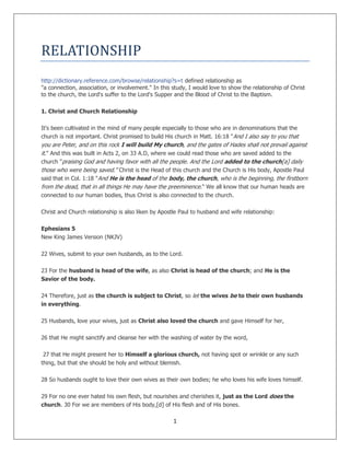 1
RELATIONSHIP
http://dictionary.reference.com/browse/relationship?s=t defined relationship as
"a connection, association, or involvement." In this study, I would love to show the relationship of Christ
to the church, the Lord's suffer to the Lord's Supper and the Blood of Christ to the Baptism.
1. Christ and Church Relationship
It's been cultivated in the mind of many people especially to those who are in denominations that the
church is not important. Christ promised to build His church in Matt. 16:18 "And I also say to you that
you are Peter, and on this rock I will build My church, and the gates of Hades shall not prevail against
it." And this was built in Acts 2, on 33 A.D, where we could read those who are saved added to the
church "praising God and having favor with all the people. And the Lord added to the church[a] daily
those who were being saved." Christ is the Head of this church and the Church is His body, Apostle Paul
said that in Col. 1:18 "And He is the head of the body, the church, who is the beginning, the firstborn
from the dead, that in all things He may have the preeminence." We all know that our human heads are
connected to our human bodies, thus Christ is also connected to the church.
Christ and Church relationship is also liken by Apostle Paul to husband and wife relationship:
Ephesians 5
New King James Version (NKJV)
22 Wives, submit to your own husbands, as to the Lord.
23 For the husband is head of the wife, as also Christ is head of the church; and He is the
Savior of the body.
24 Therefore, just as the church is subject to Christ, so let the wives be to their own husbands
in everything.
25 Husbands, love your wives, just as Christ also loved the church and gave Himself for her,
26 that He might sanctify and cleanse her with the washing of water by the word,
27 that He might present her to Himself a glorious church, not having spot or wrinkle or any such
thing, but that she should be holy and without blemish.
28 So husbands ought to love their own wives as their own bodies; he who loves his wife loves himself.
29 For no one ever hated his own flesh, but nourishes and cherishes it, just as the Lord does the
church. 30 For we are members of His body,[d] of His flesh and of His bones.
 