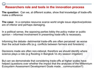 Researchers role and tools in the innovation process
The question: Can we, at different scales, show that knowledge of trade-offs
make a difference

The case: In a complex resource scarce world single issue objective/policies
are of inferior and perhaps damaging.

In a political sense, the opposing parties lobby the policy maker or public
opinion – informed involvement in presenting trade-offs is necessary.

Informing the debate- detrimental trade-offs are often perceived as worse
than the actual trade-offs (e.g. conflicts between farmers and foresters)

Decisions made are often non-rational, therefore we should identify where
science plays a role (e.g flooding in Bangkok Vs dry season irrigation)

But can we demonstrate that considering trade-offs at higher scales have
helped (questions over whether the impact that the analyses of the Millennium
Ecosystem Assessment Development Goals made…communication?)
 