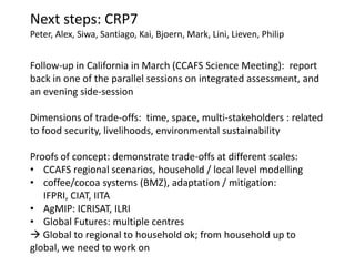Next steps: CRP7
Peter, Alex, Siwa, Santiago, Kai, Bjoern, Mark, Lini, Lieven, Philip


Follow-up in California in March (CCAFS Science Meeting): report
back in one of the parallel sessions on integrated assessment, and
an evening side-session

Dimensions of trade-offs: time, space, multi-stakeholders : related
to food security, livelihoods, environmental sustainability

Proofs of concept: demonstrate trade-offs at different scales:
• CCAFS regional scenarios, household / local level modelling
• coffee/cocoa systems (BMZ), adaptation / mitigation:
   IFPRI, CIAT, IITA
• AgMIP: ICRISAT, ILRI
• Global Futures: multiple centres
 Global to regional to household ok; from household up to
global, we need to work on
 