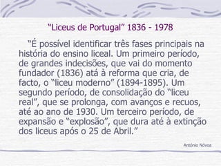 “ Liceus de Portugal” 1836 - 1978 “ É possível identificar três fases principais na história do ensino liceal. Um primeiro período, de grandes indecisões, que vai do momento fundador (1836) atá à reforma que cria, de facto, o “liceu moderno” (1894-1895). Um segundo período, de consolidação do “liceu real”, que se prolonga, com avanços e recuos, até ao ano de 1930. Um terceiro período, de expansão e “explosão”, que dura até à extinção dos liceus após o 25 de Abril.” António Nóvoa 