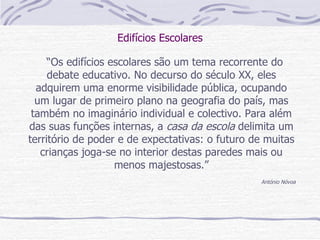 Edifícios Escolares “ Os edifícios escolares são um tema recorrente do debate educativo. No decurso do século XX, eles adquirem uma enorme visibilidade pública, ocupando um lugar de primeiro plano na geografia do país, mas também no imaginário individual e colectivo. Para além das suas funções internas, a  casa da escola  delimita um território de poder e de expectativas: o futuro de muitas crianças joga-se no interior destas paredes mais ou menos majestosas.” António Nóvoa 