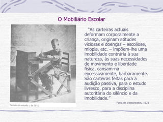 O Mobiliário Escolar “ As carteiras actuais deformam corporalmente a criança, originam atitudes viciosas e doenças – escoliose, miopia, etc. – impõem-lhe uma imobilidade contrária à sua natureza, às suas necessidades de movimento e liberdade física, cansam-na excessivamente, barbaramente. São carteiras feitas para a audição passiva, para o estudo livresco, para a disciplina autoritária do silêncio e da imobilidade.” Faria de Vasconcelos, 1921 