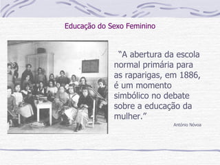 Educação do Sexo Feminino “ A abertura da escola normal primária para as raparigas, em 1886, é um momento simbólico no debate sobre a educação da mulher.” António Nóvoa 