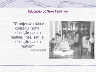 Educação do Sexo Feminino “ O objectivo não é conseguir uma educação para a mulher, mas, sim, a educação para a mulher” Adolfo Lima, 1925 
