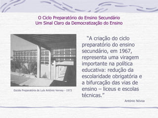 O Ciclo Preparatório do Ensino Secundário Um Sinal Claro da Democratização do Ensino “ A criação do ciclo preparatório do ensino secundário, em 1967, representa uma viragem importante na política educativa: redução da escolaridade obrigatória e a bifurcação das vias de ensino – liceus e escolas técnicas.” António Nóvoa Escola Preparatória de Luís António Verney - 1973 
