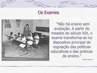 Os Exames “ Não há ensino sem avaliação. A partir de meados do século XIX, o exame transforma-se no dispositivo principal de regulação das políticas educativas e das práticas de ensino.” António Nóvoa 