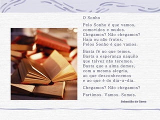 O Sonho Pelo Sonho é que vamos, comovidos e mudos. Chegamos? Não chegamos? Haja ou não frutos, Pelos Sonho é que vamos. Basta fé no que temos. Basta a esperança naquilo que talvez não teremos. Basta que a alma demos, com a mesma alegria, ao que desconhecemos e ao que é do dia-a-dia. Chegamos? Não chegamos? Partimos. Vamos. Somos. Sebastião da Gama 