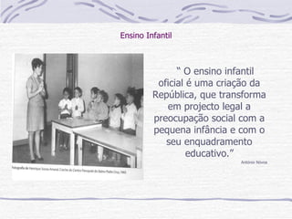 Ensino Infantil “  O ensino infantil oficial é uma criação da República, que transforma em projecto legal a preocupação social com a pequena infância e com o seu enquadramento educativo.” António Nóvoa 