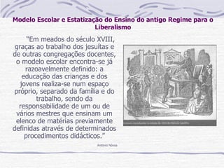 Modelo Escolar e Estatização do Ensino do antigo Regime para o Liberalismo “ Em meados do século XVIII, graças ao trabalho dos jesuítas e de outras congregações docentes, o modelo escolar encontra-se já razoavelmente definido: a educação das crianças e dos jovens realiza-se num espaço próprio, separado da família e do trabalho, sendo da responsabilidade de um ou de vários mestres que ensinam um elenco de matérias previamente definidas através de determinados procedimentos didácticos.” António Nóvoa 