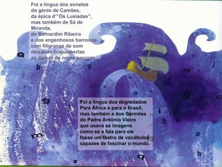 Foi a língua dos sonetos do génio de Camões, da épica d’”Os Lusíadas”, mas também de Sá de Miranda, de Bernardim Ribeiro e dos engenhosos barrocos com filigranas de som deixando boquiabertas as damas de nome sonante Foi a língua dos degredados Para África e para o Brasil, mas também a dos Sermões  do Padre António Vieira que usava as imagens como se a fala para ele fosse um teatro de vocábulos capazes de fascinar o mundo. 