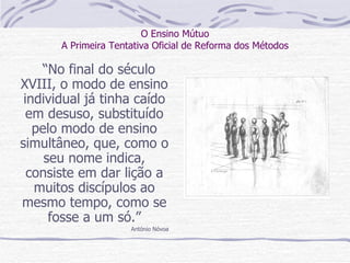 O Ensino Mútuo A Primeira Tentativa Oficial de Reforma dos Métodos “ No final do século XVIII, o modo de ensino individual já tinha caído em desuso, substituído pelo modo de ensino simultâneo, que, como o seu nome indica, consiste em dar lição a muitos discípulos ao mesmo tempo, como se fosse a um só.” António Nóvoa 