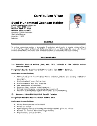 Curriculum Vitae
Syed Muhammad Zeehsan Haider
E-Mail: zeeshaider@yahoo.com
Home # 021-3459 5200
Mobile # 0334-3519 230
Mobile # 0300-2620 437
House No. 3/90-B, Hajrabad,
Shah Faisal Colony.
Karachi #. 75230
Pakistan.
OBJECTIVE
To be in a responsible position in a reputable Organization with the aim to provide intellect of hard
work, creativity, accept professional challenges, teamwork and knowledge, to serve with utmost
sincerity and a chance for growth both in the development of personality and social standing.
WORK EXPERIENCE

Company: GERRY’S DNATA (PVT.) LTD., IATA Approved & ISO Certified Ground
Handling agency.
Designation: Counter Supervisor / Flight Supervisor from 2010 To Continue.
Duties and Responsibilities:
 All Documents check of Gerry’s Dnata Airlines customers, and also issue boarding card to their
passengers.
 Briefing to all staff before flight arrived.
 Briefing to all staff after flight departure.
 Seat arrangement of passengers.
 Issue and Collect boarding card of passengers.
 Giving protocol to special person assign by management.
 All details related flight description mail to Dnata Dubai (Head Office).
Company: LIBRA ENGINEERING. Karachi, Pakistan,
Designation: Assistant Accountant from 2007 To 2010.
Duties and Responsibilities:
 Process all receipts and disbursements.
 Process the payroll.
 Approves petty cash vouchers and purchase requisition for goods and services.
 Maintain and reconcile the General Ledger monthly.
 Prepare weekly aging of payables.
 