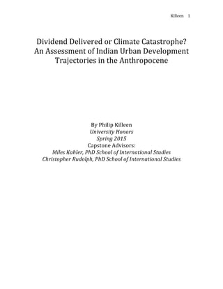 Killeen	
   1	
  
	
  
	
  
Dividend	
  Delivered	
  or	
  Climate	
  Catastrophe?	
  
An	
  Assessment	
  of	
  Indian	
  Urban	
  Development	
  
Trajectories	
  in	
  the	
  Anthropocene	
  
	
  
	
  
	
  
	
  
	
  
	
  
	
  
	
  
	
  
	
  
	
  
By	
  Philip	
  Killeen	
  
University	
  Honors	
  
Spring	
  2015	
  
Capstone	
  Advisors:	
  
Miles	
  Kahler,	
  PhD	
  School	
  of	
  International	
  Studies	
  
Christopher	
  Rudolph,	
  PhD	
  School	
  of	
  International	
  Studies	
  
	
  
	
  
	
  
	
  
	
  
	
  
	
  
	
  
	
  
	
  
	
  
	
  
	
  
	
  
	
  
	
  
	
  
	
  
	
  
 