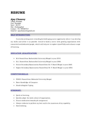 RESUME
Ajay Chourey
Village Raisalpur
Post : Raisalpur
Itarsi – 461111
Dist : Hoshangabad
Contact : +91- 9993807515
Gmail id –ajaychourey5@gmail.com
SELF INTRODUCTION:
Currently seeking more rewarding & challenging career opportunity where I can develop
my skills and utilize it as possible. Intend to build a career with growing organization with
committed and dedicated people, which will help me to explore myself fully and enhance scope
of learning.
EDUCATION QUALIFICATION:
 M.A Passed from Barkatullah University Bhopal in year 2010.
 B.A. Passed from Barkatullah University Bhopal in year 2008
 Senior Secondary Examination Passed from M. P. Board Bhopal in year 2005
 Higher Secondary Examination Passed from M. P. Board Bhopal in year 2003.
COMPUTER SKILLS:
 PGDCA Passed from Makanlal University Bhopal.
 Basic Knowledge of Computer
 Hindi & English Typing
STRENGHT:
 Quick at learning.
 Quickly adopt the work culture of organization.
 Sincere dedication towards job assignment.
 Always endeavor to perform my best and to the maximum of my capability.
 Hard working.
 