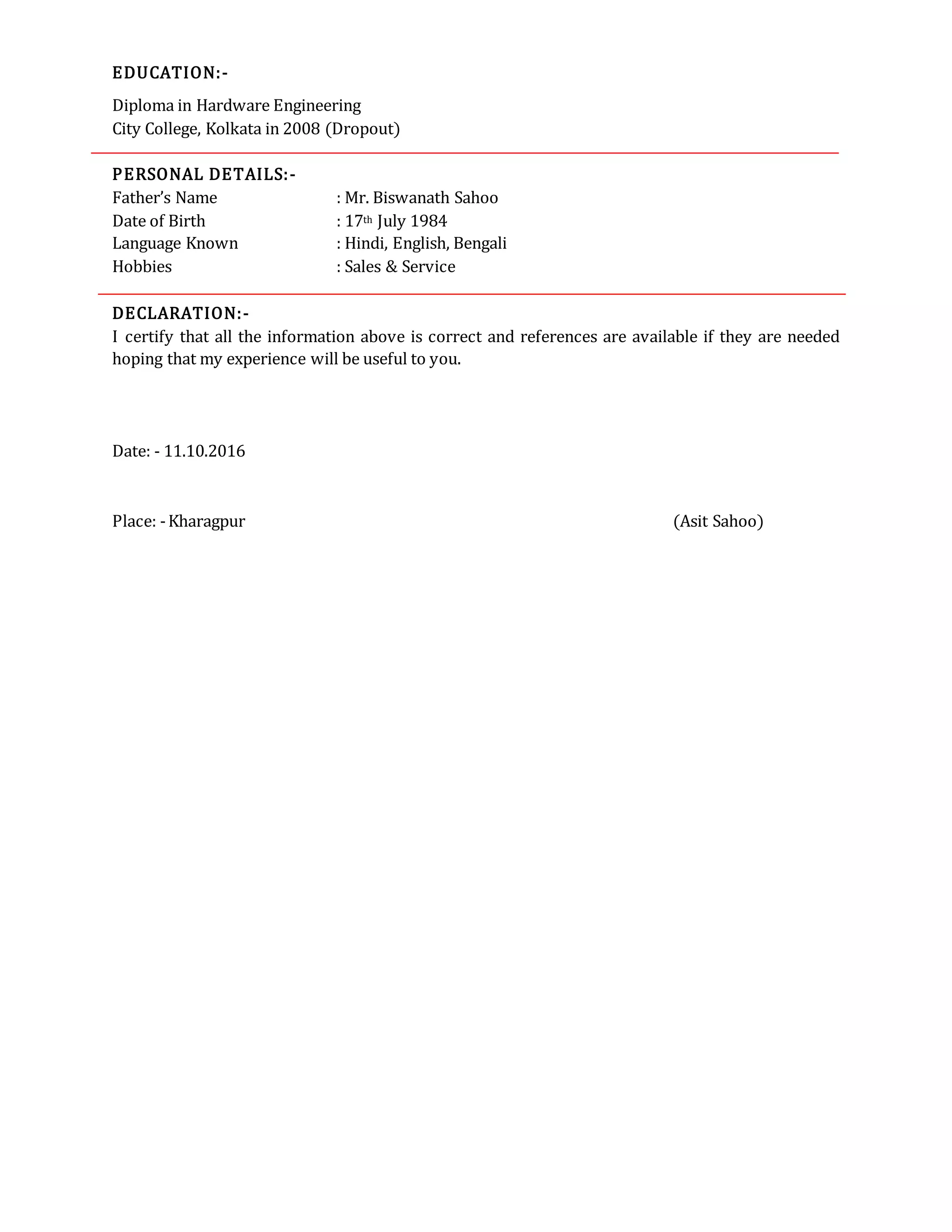EDUCATION:-
Diploma in Hardware Engineering
City College, Kolkata in 2008 (Dropout)
PERSONAL DETAILS:-
Father’s Name : Mr. Biswanath Sahoo
Date of Birth : 17th July 1984
Language Known : Hindi, English, Bengali
Hobbies : Sales & Service
DECLARATION:-
I certify that all the information above is correct and references are available if they are needed
hoping that my experience will be useful to you.
Date: - 11.10.2016
Place: -Kharagpur (Asit Sahoo)
 