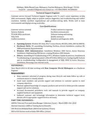 Habibpur, Mithu Muszid Lane, Midnapore, Paschim Midnapore, West Bengal -721101
Email ID: - asitsahoo32@gmail.com, Contact no: +917384199099, 9933896464
Technical Support Engineer
Customer service focused Technical Support Engineer with 7+ year’s career experience in help
desk environments. Highly adept in systems analysis diagnostics and troubleshooting and conflict
resolution. Exhibits excellent organizational and problem-solving skills. Works well in team
environments and displays strong work ethic.
Core Qualifications
Customer service-oriented Product and service expertise
Systems Analysis Excellent communicator
PC & MS Office proficient Software testing and training
Help Desk Quality assurance
Conflict resolution Analytical and diagnostic skills
SKILLS
 Operating System: Window XP, Vista, Win 7, Linux Ubuntu, MS DOS, 2000, 2003 & 2008 R2.
 Hardware Skills: PC assembling, Formatting, Partition, drivers Installation, windows 98,
2000 professional, Xp professional.
 Window 2003 Administration: Installation Windows 2003 Server, Active Directory
Installation, Implementing DNS Server, creating Windows 2003 domain.
 Others: Assembling & Troubleshooting of PC's, Windows Update & antivirus, Installation &
Troubleshooting of operating system's (Win XP & Win 2003server), Configuring MS Outlook
and its troubleshooting, Configuration & management of DNS, DHCP & Active Directory
Installation, Browsing come Internet work.
EXPERIENCE:-
Since March 2012 to till date working with New Computer World Midnapore as a Hardware
Engineer
Responsibility:-
 Keep customers informed of progress during issue lifecycle and make follow-up calls or
communications in a timely manner.
 Assist team members and provide support and solutions to customer queries to meet
company objectives.
 Maintain updated knowledge of company products and services to better provide customer
support and service solutions.
 Accessed documented procedures tools and manuals to provide support on company
supplied hardware and equipment.
 Gathered customer and technology information to determine technical support level;
elevate calls to appropriate support level as necessary.
PART TIME EXPERIENCE:-
AIRTEL Telecom/ Post paid (Area Manager Collection /1year) – March 2009--Feb -2010
Alarmist Insurance (ASM on Tanning Sector/6month)
CBS Work At Allahabad Bank (DEO Come Systems/ 2Years)
DEO of ECI Section work at Sadar SDO Office, (1Year)
 