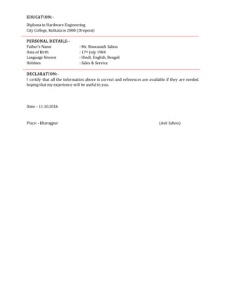 EDUCATION:-
Diploma in Hardware Engineering
City College, Kolkata in 2008 (Dropout)
PERSONAL DETAILS:-
Father’s Name : Mr. Biswanath Sahoo
Date of Birth : 17th July 1984
Language Known : Hindi, English, Bengali
Hobbies : Sales & Service
DECLARATION:-
I certify that all the information above is correct and references are available if they are needed
hoping that my experience will be useful to you.
Date: - 11.10.2016
Place: -Kharagpur (Asit Sahoo)
 