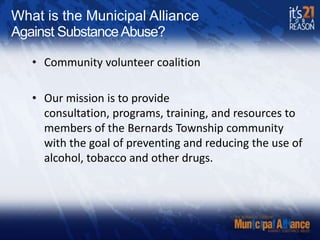 What is the Municipal AllianceAgainst Substance Abuse?Community volunteer coalitionOur mission is to provide consultation, programs, training, and resources to members of the Bernards Township community with the goal of preventing and reducing the use of alcohol, tobacco and other drugs.