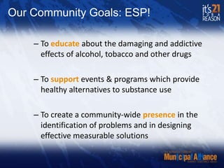 Our Community Goals: ESP!To educate about the damaging and addictive effects of alcohol, tobacco and other drugsTo support events & programs which provide healthy alternatives to substance useTo create a community-wide presence in the identification of problems and in designing effective measurable solutions