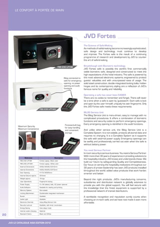 JVD LE CATALOGUE ASIA EDITION 2012
20
JVD Fortes
Reference Description
FBS 230 LPT-BK Fortes Laptop, Black color
FBS 230 LPT-WH Fortes Laptop, White color
External Dimensions H230/W430/D410mm
Internal Dimensions H220/W425/D310mm
Door Opening H172/W320mm
Internal Volume approx. 29 litres
Weight approx. 16 kgs
User Operations Fingerprint locking
Power Supply 4 x AA battery cells, AC power optional
Audit Software Available for viewing and printing
Memory System Non-volatile
Locking Mechanism Double-bolts integrated mechanism
Buzzer Available
Inside Light Available
Electronic Override Using Bilog Service Unit
Security Lock-out Available, with timer count-down
Energy Saving Auto sleep mode
Internal outlet charging Optional
Standard Colors Black and White
The Science of Safe-Making
As methods of safebreaking become increasingly sophisticated,
safe design and technology must continue to develop
and improve. The Fortes safe is the result of a continuing
programme of research and development by JVD to counter
the art of safe-breaking.
Breakthough with Biometric technology
JVD Fortes safe is possibly the world’s first commercially
viable biometric safe, designed and constructed to meet the
high expectations of the hotel industry. The safe is powered by
the most advanced electronic systems; engineered to protect
guests’ valuables and with unsurpassed ease of usage. The
solid steel construction, double integrated locking bolts, hidden
hinges and its contemporary styling are a reflection of JVD’s
famous name for quality and reliability.
Operating a safe has never been EASIER
There are no codes to remember and forget. There will never
be a time when a safe is open by ‘guesswork’. Each safe is lock
and open by the user himself; uniquely his own fingerprint. Only
the JVD Fortes safe meets these requirements.
BILOG Service Unit
The Bilog Service Unit is menu-driven, easy to manage with no
complicated procedures. It offers a combination of biometric
functions and security codes to perform emergency openings.
Every emergency opening is identified in the audit functions.
And unlike other service unit, the Bilog Service Unit is a
Complete System. It is non-volatile, protects all stored data and
requires no charging. It is a Complete System as it supports
the safe with external power supply. Emergency openings can
be swiftly and professionaly carried out even when the safe is
without battery power.
You need Serious Partner
In-roomsecurityisseriousbusiness.YouneedaSeriousPartner.
With more than 30 years of experience in providing solutions to
the hospitality industry, JVD knows and understands these. We
build our future by safeguarding Quality and Competitiveness.
Our focus on serving the hospitality institutions throughout our
30 years of proven leadership has seen JVD products installed
throughout the world; added value products that work harder,
smarter and better.
Beyond the right products, JVD’s manufacturing concerns,
subsidiaries and distribution network is globally extensive to
provide you with the global support. You will feel secure with
the knowledge that the finest equipment is supported by a
professional network of trained distributors.
A worldwide recognition and reputation surely counts when
choosing an in-room safe; and we have now made it even more
affordable.
Bilog connected to
safe for emergency
opening, no power
opening and audit
functions
FBS 230 LPT-BK
Purpose-built bag
for easy handling
and convenient
storage
Maximum Security
Maximum Convenience
FBS 230 LPT-WH
 
