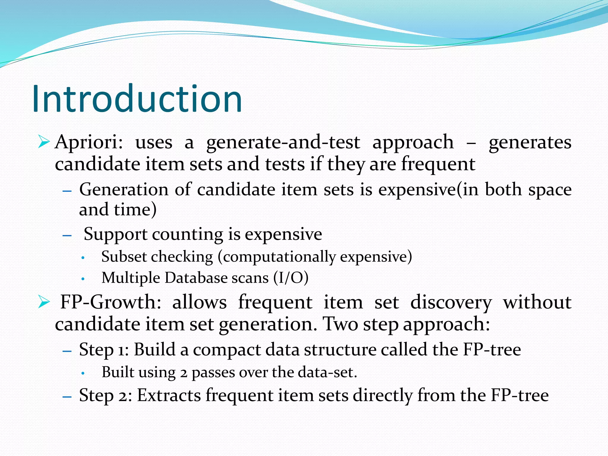 Introduction
 Apriori: uses a generate-and-test approach – generates
candidate item sets and tests if they are frequent
– Generation of candidate item sets is expensive(in both space
and time)
– Support counting is expensive
• Subset checking (computationally expensive)
• Multiple Database scans (I/O)
 FP-Growth: allows frequent item set discovery without
candidate item set generation. Two step approach:
– Step 1: Build a compact data structure called the FP-tree
• Built using 2 passes over the data-set.
– Step 2: Extracts frequent item sets directly from the FP-tree
 