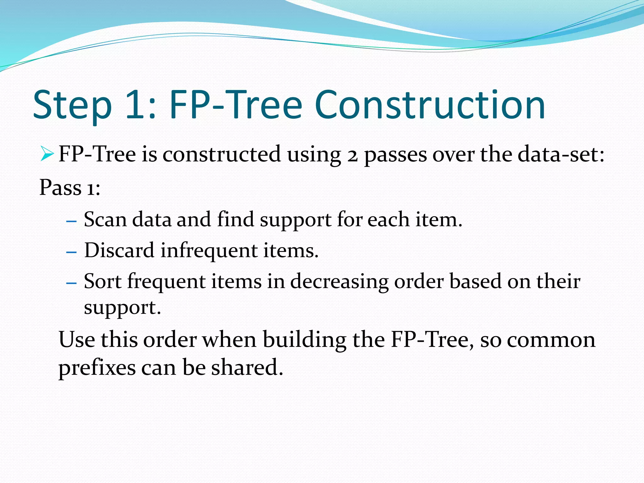 Step 1: FP-Tree Construction
FP-Tree is constructed using 2 passes over the data-set:
Pass 1:
– Scan data and find support for each item.
– Discard infrequent items.
– Sort frequent items in decreasing order based on their
support.
Use this order when building the FP-Tree, so common
prefixes can be shared.
 