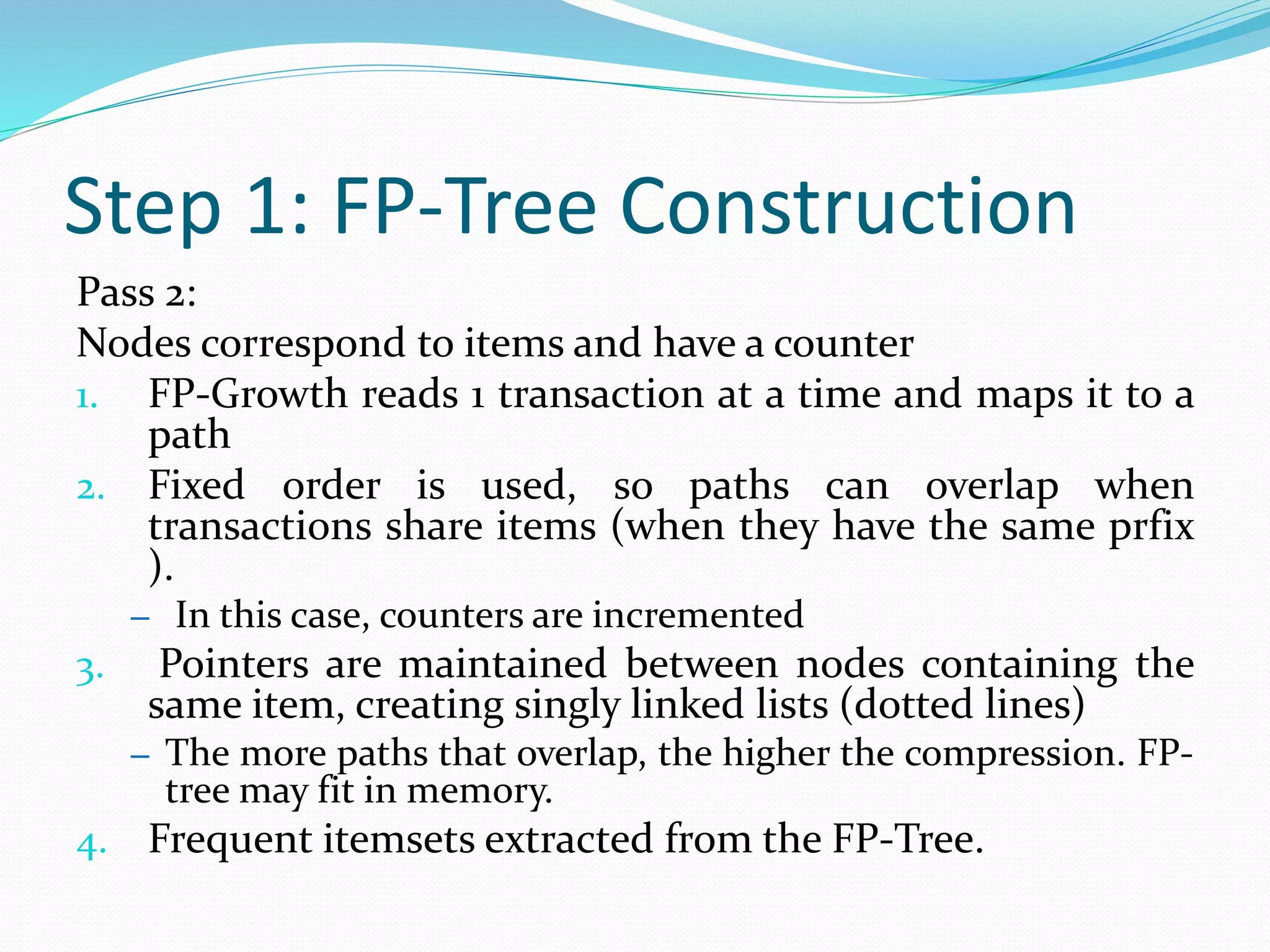 Step 1: FP-Tree Construction
Pass 2:
Nodes correspond to items and have a counter
1. FP-Growth reads 1 transaction at a time and maps it to a
path
2. Fixed order is used, so paths can overlap when
transactions share items (when they have the same prfix
).
– In this case, counters are incremented
3. Pointers are maintained between nodes containing the
same item, creating singly linked lists (dotted lines)
– The more paths that overlap, the higher the compression. FP-
tree may fit in memory.
4. Frequent itemsets extracted from the FP-Tree.
 