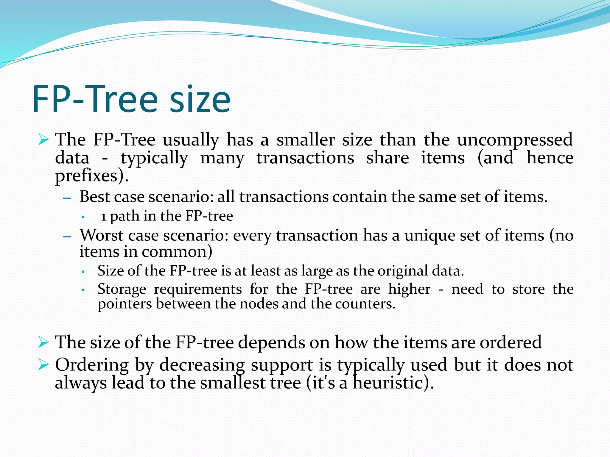 FP-Tree size
 The FP-Tree usually has a smaller size than the uncompressed
data - typically many transactions share items (and hence
prefixes).
– Best case scenario: all transactions contain the same set of items.
• 1 path in the FP-tree
– Worst case scenario: every transaction has a unique set of items (no
items in common)
• Size of the FP-tree is at least as large as the original data.
• Storage requirements for the FP-tree are higher - need to store the
pointers between the nodes and the counters.
 The size of the FP-tree depends on how the items are ordered
 Ordering by decreasing support is typically used but it does not
always lead to the smallest tree (it's a heuristic).
 