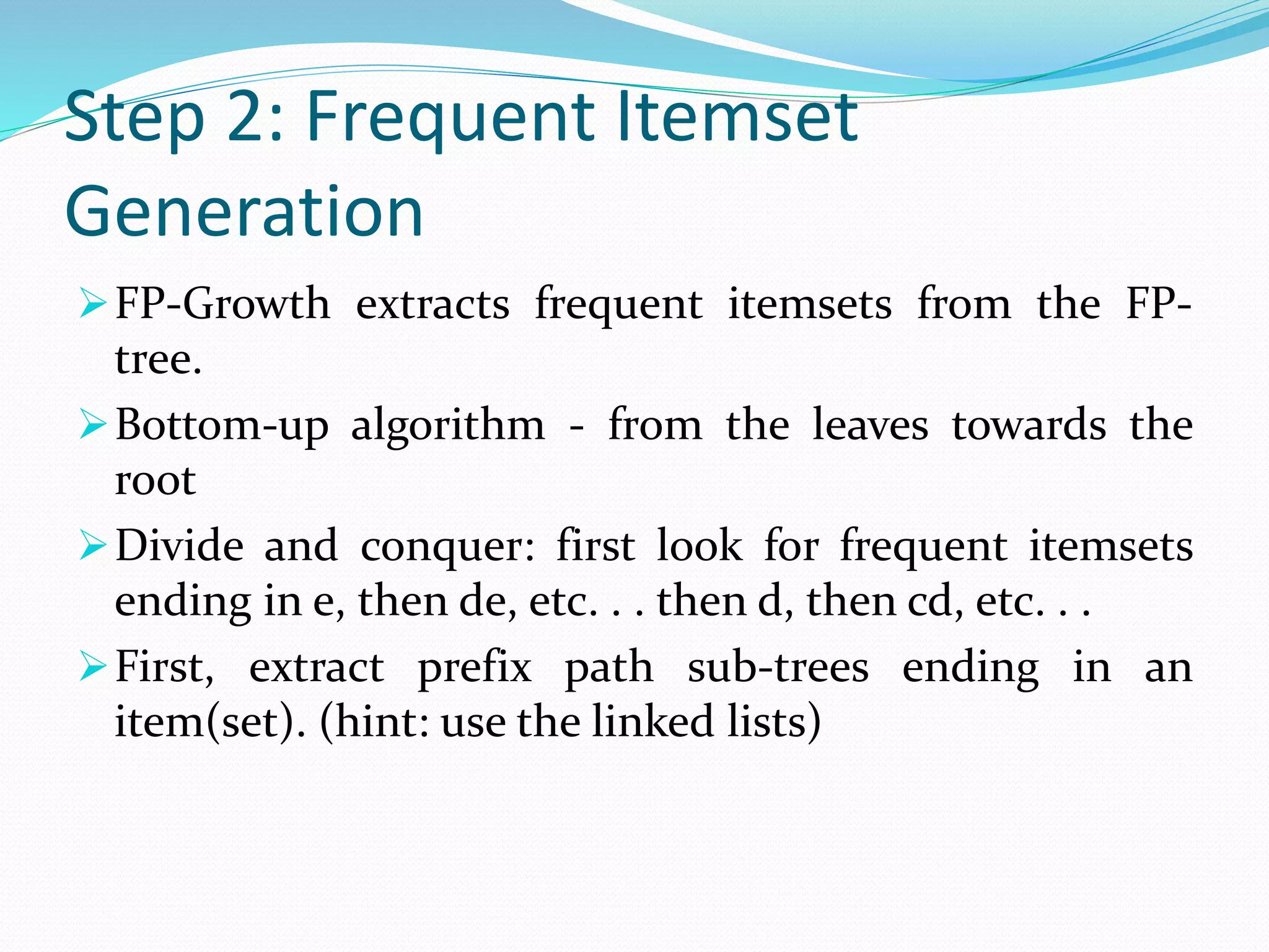 Step 2: Frequent Itemset
Generation
FP-Growth extracts frequent itemsets from the FP-
tree.
Bottom-up algorithm - from the leaves towards the
root
Divide and conquer: first look for frequent itemsets
ending in e, then de, etc. . . then d, then cd, etc. . .
First, extract prefix path sub-trees ending in an
item(set). (hint: use the linked lists)
 