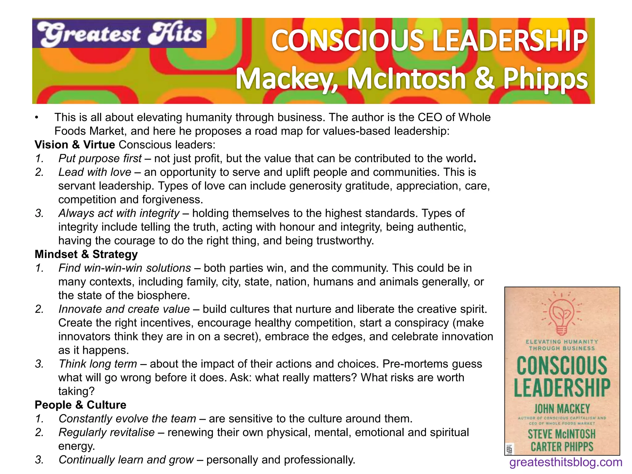 • This is all about elevating humanity through business. The author is the CEO of Whole
Foods Market, and here he proposes a road map for values-based leadership:
Vision & Virtue Conscious leaders:
1. Put purpose first – not just profit, but the value that can be contributed to the world.
2. Lead with love – an opportunity to serve and uplift people and communities. This is
servant leadership. Types of love can include generosity gratitude, appreciation, care,
competition and forgiveness.
3. Always act with integrity – holding themselves to the highest standards. Types of
integrity include telling the truth, acting with honour and integrity, being authentic,
having the courage to do the right thing, and being trustworthy.
Mindset & Strategy
1. Find win-win-win solutions – both parties win, and the community. This could be in
many contexts, including family, city, state, nation, humans and animals generally, or
the state of the biosphere.
2. Innovate and create value – build cultures that nurture and liberate the creative spirit.
Create the right incentives, encourage healthy competition, start a conspiracy (make
innovators think they are in on a secret), embrace the edges, and celebrate innovation
as it happens.
3. Think long term – about the impact of their actions and choices. Pre-mortems guess
what will go wrong before it does. Ask: what really matters? What risks are worth
taking?
People & Culture
1. Constantly evolve the team – are sensitive to the culture around them.
2. Regularly revitalise – renewing their own physical, mental, emotional and spiritual
energy.
3. Continually learn and grow – personally and professionally. greatesthitsblog.com
 