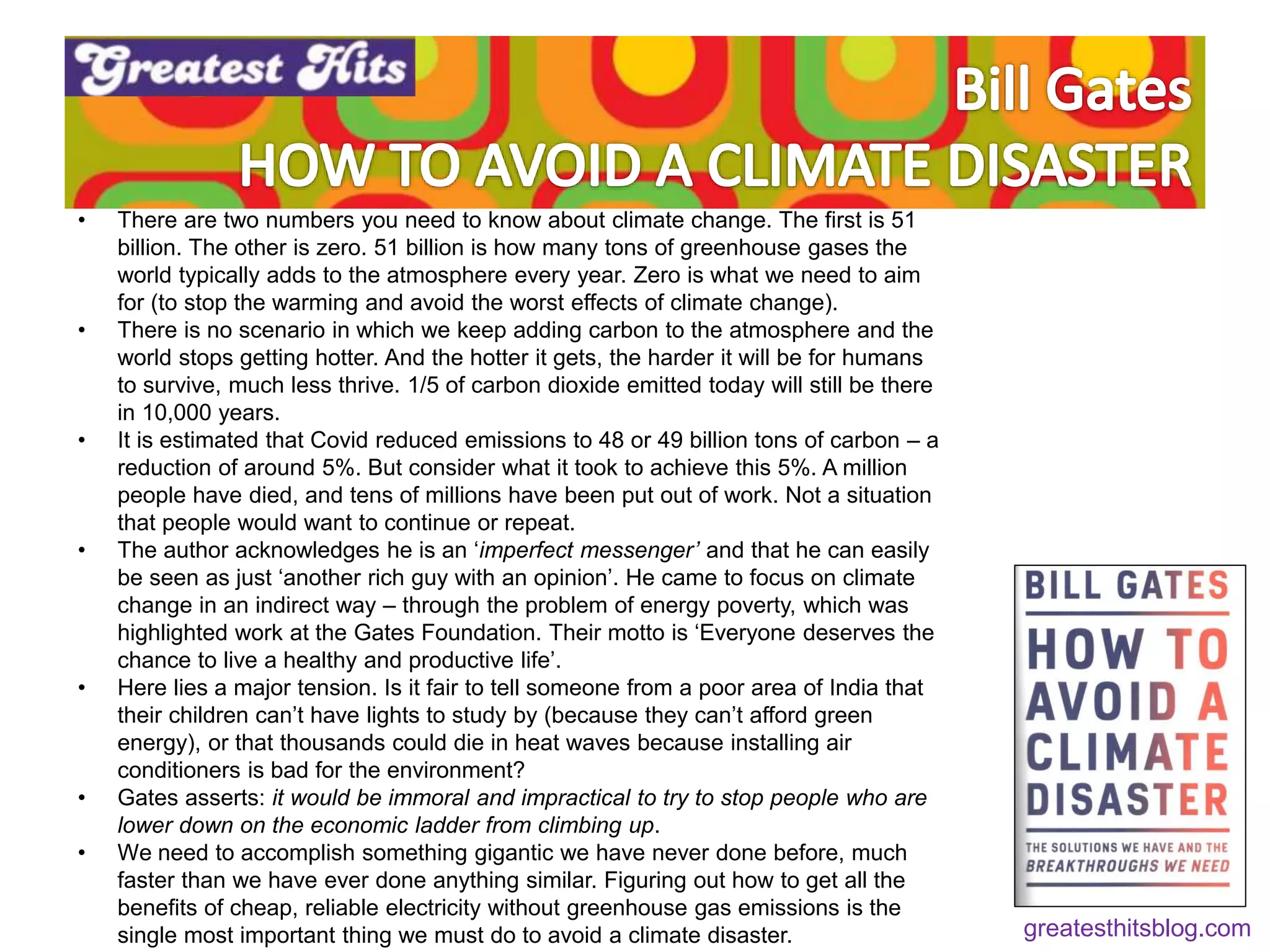 • There are two numbers you need to know about climate change. The first is 51
billion. The other is zero. 51 billion is how many tons of greenhouse gases the
world typically adds to the atmosphere every year. Zero is what we need to aim
for (to stop the warming and avoid the worst effects of climate change).
• There is no scenario in which we keep adding carbon to the atmosphere and the
world stops getting hotter. And the hotter it gets, the harder it will be for humans
to survive, much less thrive. 1/5 of carbon dioxide emitted today will still be there
in 10,000 years.
• It is estimated that Covid reduced emissions to 48 or 49 billion tons of carbon – a
reduction of around 5%. But consider what it took to achieve this 5%. A million
people have died, and tens of millions have been put out of work. Not a situation
that people would want to continue or repeat.
• The author acknowledges he is an ‘imperfect messenger’ and that he can easily
be seen as just ‘another rich guy with an opinion’. He came to focus on climate
change in an indirect way – through the problem of energy poverty, which was
highlighted work at the Gates Foundation. Their motto is ‘Everyone deserves the
chance to live a healthy and productive life’.
• Here lies a major tension. Is it fair to tell someone from a poor area of India that
their children can’t have lights to study by (because they can’t afford green
energy), or that thousands could die in heat waves because installing air
conditioners is bad for the environment?
• Gates asserts: it would be immoral and impractical to try to stop people who are
lower down on the economic ladder from climbing up.
• We need to accomplish something gigantic we have never done before, much
faster than we have ever done anything similar. Figuring out how to get all the
benefits of cheap, reliable electricity without greenhouse gas emissions is the
single most important thing we must do to avoid a climate disaster. greatesthitsblog.com
 