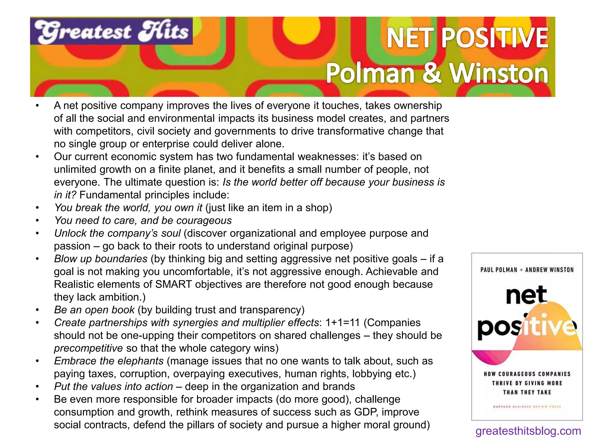 • A net positive company improves the lives of everyone it touches, takes ownership
of all the social and environmental impacts its business model creates, and partners
with competitors, civil society and governments to drive transformative change that
no single group or enterprise could deliver alone.
• Our current economic system has two fundamental weaknesses: it’s based on
unlimited growth on a finite planet, and it benefits a small number of people, not
everyone. The ultimate question is: Is the world better off because your business is
in it? Fundamental principles include:
• You break the world, you own it (just like an item in a shop)
• You need to care, and be courageous
• Unlock the company’s soul (discover organizational and employee purpose and
passion – go back to their roots to understand original purpose)
• Blow up boundaries (by thinking big and setting aggressive net positive goals – if a
goal is not making you uncomfortable, it’s not aggressive enough. Achievable and
Realistic elements of SMART objectives are therefore not good enough because
they lack ambition.)
• Be an open book (by building trust and transparency)
• Create partnerships with synergies and multiplier effects: 1+1=11 (Companies
should not be one-upping their competitors on shared challenges – they should be
precompetitive so that the whole category wins)
• Embrace the elephants (manage issues that no one wants to talk about, such as
paying taxes, corruption, overpaying executives, human rights, lobbying etc.)
• Put the values into action – deep in the organization and brands
• Be even more responsible for broader impacts (do more good), challenge
consumption and growth, rethink measures of success such as GDP, improve
social contracts, defend the pillars of society and pursue a higher moral ground)
greatesthitsblog.com
 