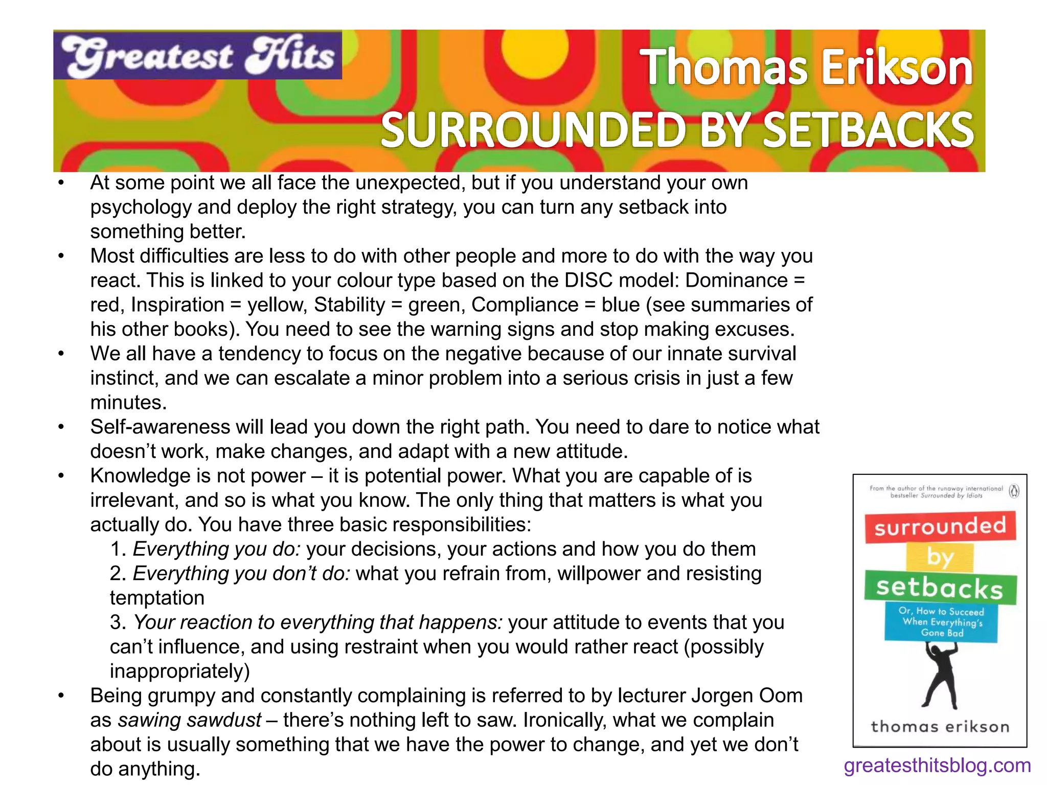 • At some point we all face the unexpected, but if you understand your own
psychology and deploy the right strategy, you can turn any setback into
something better.
• Most difficulties are less to do with other people and more to do with the way you
react. This is linked to your colour type based on the DISC model: Dominance =
red, Inspiration = yellow, Stability = green, Compliance = blue (see summaries of
his other books). You need to see the warning signs and stop making excuses.
• We all have a tendency to focus on the negative because of our innate survival
instinct, and we can escalate a minor problem into a serious crisis in just a few
minutes.
• Self-awareness will lead you down the right path. You need to dare to notice what
doesn’t work, make changes, and adapt with a new attitude.
• Knowledge is not power – it is potential power. What you are capable of is
irrelevant, and so is what you know. The only thing that matters is what you
actually do. You have three basic responsibilities:
1. Everything you do: your decisions, your actions and how you do them
2. Everything you don’t do: what you refrain from, willpower and resisting
temptation
3. Your reaction to everything that happens: your attitude to events that you
can’t influence, and using restraint when you would rather react (possibly
inappropriately)
• Being grumpy and constantly complaining is referred to by lecturer Jorgen Oom
as sawing sawdust – there’s nothing left to saw. Ironically, what we complain
about is usually something that we have the power to change, and yet we don’t
do anything. greatesthitsblog.com
 