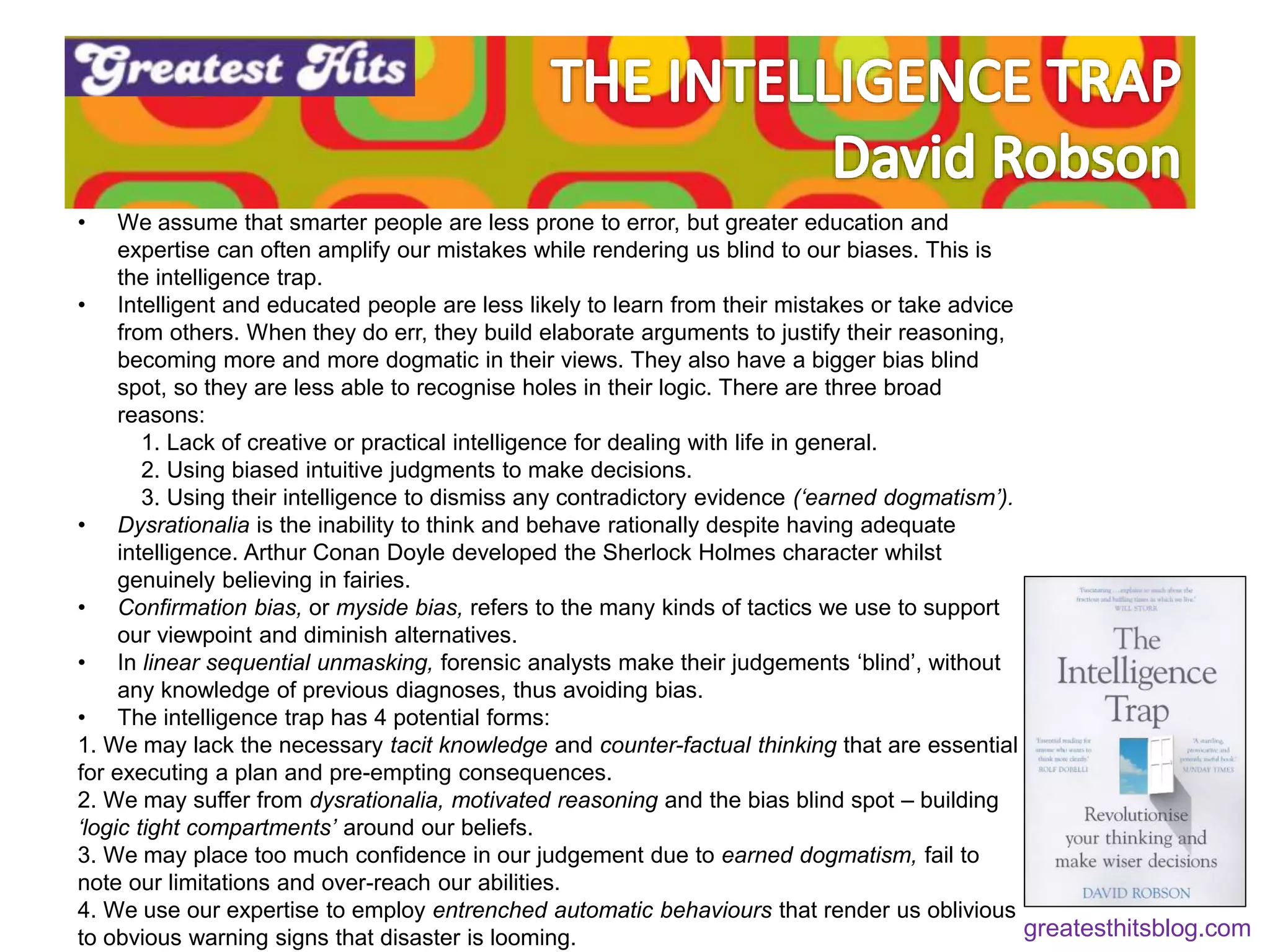 • We assume that smarter people are less prone to error, but greater education and
expertise can often amplify our mistakes while rendering us blind to our biases. This is
the intelligence trap.
• Intelligent and educated people are less likely to learn from their mistakes or take advice
from others. When they do err, they build elaborate arguments to justify their reasoning,
becoming more and more dogmatic in their views. They also have a bigger bias blind
spot, so they are less able to recognise holes in their logic. There are three broad
reasons:
1. Lack of creative or practical intelligence for dealing with life in general.
2. Using biased intuitive judgments to make decisions.
3. Using their intelligence to dismiss any contradictory evidence (‘earned dogmatism’).
• Dysrationalia is the inability to think and behave rationally despite having adequate
intelligence. Arthur Conan Doyle developed the Sherlock Holmes character whilst
genuinely believing in fairies.
• Confirmation bias, or myside bias, refers to the many kinds of tactics we use to support
our viewpoint and diminish alternatives.
• In linear sequential unmasking, forensic analysts make their judgements ‘blind’, without
any knowledge of previous diagnoses, thus avoiding bias.
• The intelligence trap has 4 potential forms:
1. We may lack the necessary tacit knowledge and counter-factual thinking that are essential
for executing a plan and pre-empting consequences.
2. We may suffer from dysrationalia, motivated reasoning and the bias blind spot – building
‘logic tight compartments’ around our beliefs.
3. We may place too much confidence in our judgement due to earned dogmatism, fail to
note our limitations and over-reach our abilities.
4. We use our expertise to employ entrenched automatic behaviours that render us oblivious
to obvious warning signs that disaster is looming. greatesthitsblog.com
 