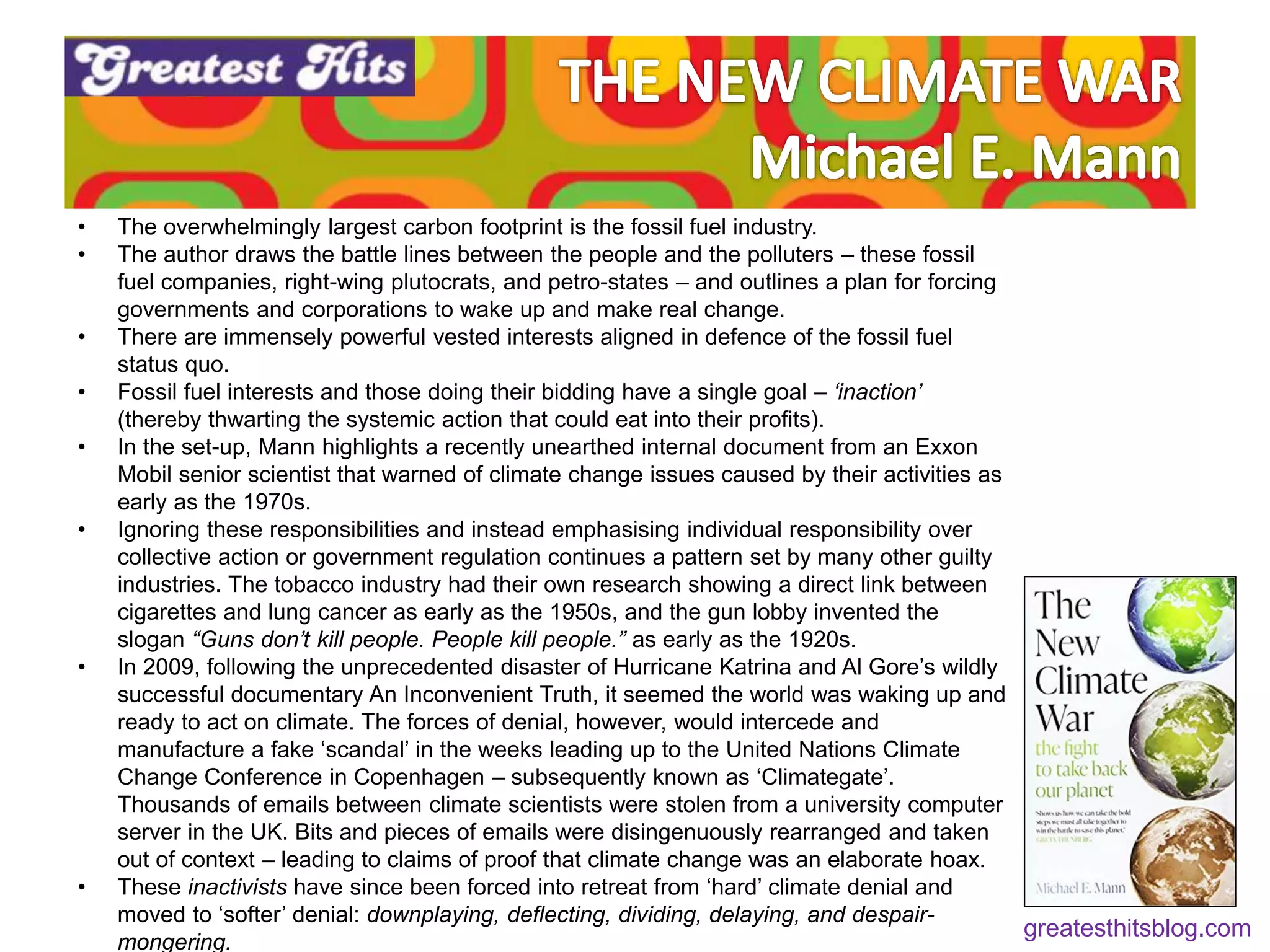 • The overwhelmingly largest carbon footprint is the fossil fuel industry.
• The author draws the battle lines between the people and the polluters – these fossil
fuel companies, right-wing plutocrats, and petro-states – and outlines a plan for forcing
governments and corporations to wake up and make real change.
• There are immensely powerful vested interests aligned in defence of the fossil fuel
status quo.
• Fossil fuel interests and those doing their bidding have a single goal – ‘inaction’
(thereby thwarting the systemic action that could eat into their profits).
• In the set-up, Mann highlights a recently unearthed internal document from an Exxon
Mobil senior scientist that warned of climate change issues caused by their activities as
early as the 1970s.
• Ignoring these responsibilities and instead emphasising individual responsibility over
collective action or government regulation continues a pattern set by many other guilty
industries. The tobacco industry had their own research showing a direct link between
cigarettes and lung cancer as early as the 1950s, and the gun lobby invented the
slogan “Guns don’t kill people. People kill people.” as early as the 1920s.
• In 2009, following the unprecedented disaster of Hurricane Katrina and Al Gore’s wildly
successful documentary An Inconvenient Truth, it seemed the world was waking up and
ready to act on climate. The forces of denial, however, would intercede and
manufacture a fake ‘scandal’ in the weeks leading up to the United Nations Climate
Change Conference in Copenhagen – subsequently known as ‘Climategate’.
Thousands of emails between climate scientists were stolen from a university computer
server in the UK. Bits and pieces of emails were disingenuously rearranged and taken
out of context – leading to claims of proof that climate change was an elaborate hoax.
• These inactivists have since been forced into retreat from ‘hard’ climate denial and
moved to ‘softer’ denial: downplaying, deflecting, dividing, delaying, and despair-
mongering.
greatesthitsblog.com
 