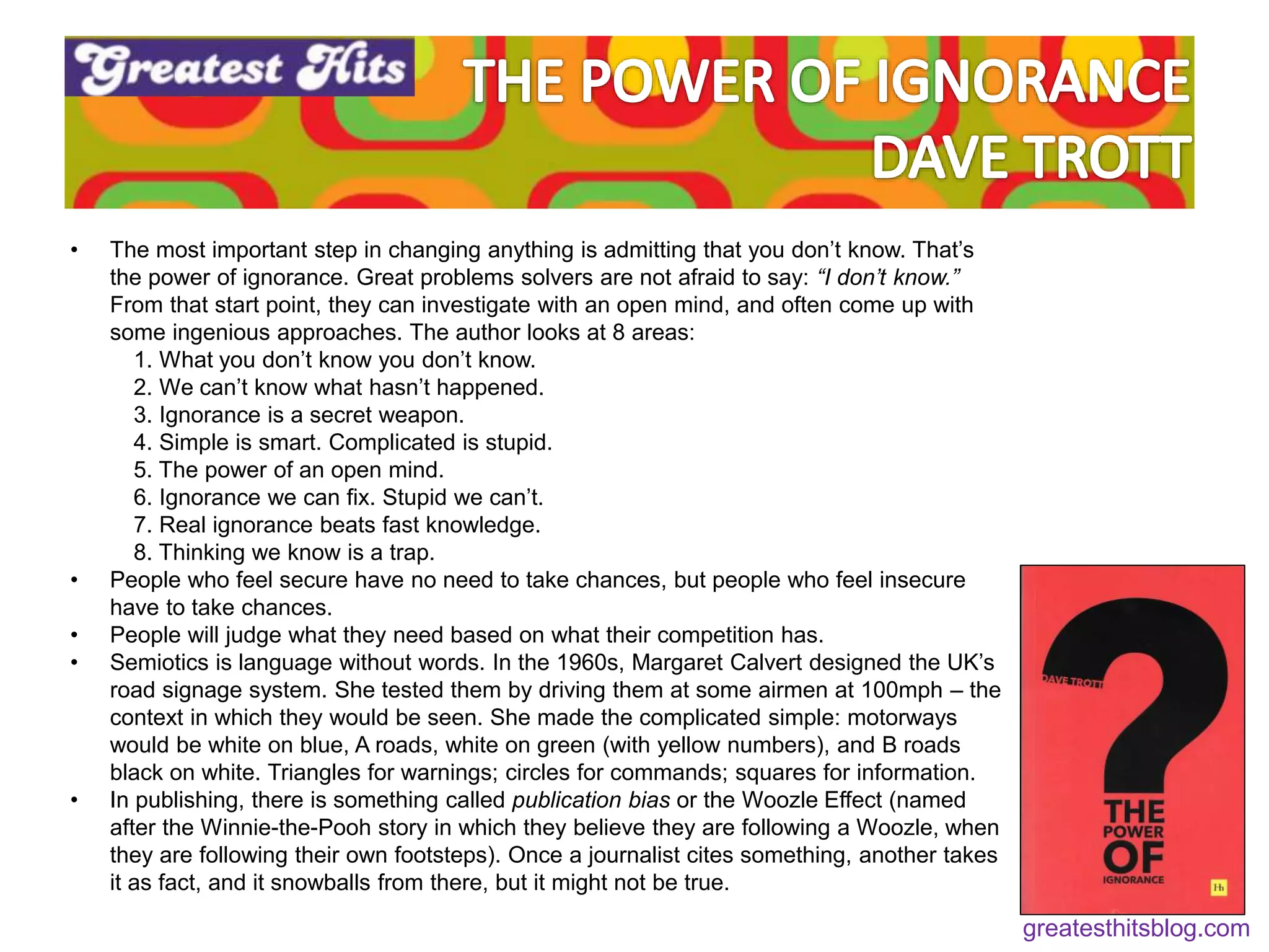 Feeling (feel good)
Fluency (be recognisable)
• The most important step in changing anything is admitting that you don’t know. That’s
the power of ignorance. Great problems solvers are not afraid to say: “I don’t know.”
From that start point, they can investigate with an open mind, and often come up with
some ingenious approaches. The author looks at 8 areas:
1. What you don’t know you don’t know.
2. We can’t know what hasn’t happened.
3. Ignorance is a secret weapon.
4. Simple is smart. Complicated is stupid.
5. The power of an open mind.
6. Ignorance we can fix. Stupid we can’t.
7. Real ignorance beats fast knowledge.
8. Thinking we know is a trap.
• People who feel secure have no need to take chances, but people who feel insecure
have to take chances.
• People will judge what they need based on what their competition has.
• Semiotics is language without words. In the 1960s, Margaret Calvert designed the UK’s
road signage system. She tested them by driving them at some airmen at 100mph – the
context in which they would be seen. She made the complicated simple: motorways
would be white on blue, A roads, white on green (with yellow numbers), and B roads
black on white. Triangles for warnings; circles for commands; squares for information.
• In publishing, there is something called publication bias or the Woozle Effect (named
after the Winnie-the-Pooh story in which they believe they are following a Woozle, when
they are following their own footsteps). Once a journalist cites something, another takes
it as fact, and it snowballs from there, but it might not be true.
greatesthitsblog.com
 