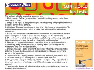 The author’s rules for productive argument are:
1. First, connect: Before getting to the content of the disagreement, establish a
relationship of trust.
2. Let go of the rope: To disagree well, you have to give up on trying to control what
the other person thinks or feels.
3. Give face: Disagreements become toxic when they become status battles. The
skilful disagreer makes every effort to make their adversary feel good about
themselves.
4. Check your weirdness: Behind many disagreements is a clash of cultures that
seems strange to each other. Don’t assume that you are the normal one.
5. Get curious: The rush to judgement stops us listening and learning. Instead of
trying to win the argument, try and be interested – and interesting.
6. Make wrong strong: Mistakes can be positive if you apologize rapidly and
authentically. They enable you to show humility, which can strengthen the
relationship and ease the conversation.
7. Disrupt the script: Hostile arguments get locked into simple and predictable
patterns. To make the disagreement more productive, introduce novelty and
variation. Be surprising.
8. Share constraints: Disagreement benefits from a set of agreed norms and
boundaries that support self-expression. Rules create freedom.
9. Only get mad on purpose: No amount of theorising can fully prepare for the
emotional experience of a disagreement. Sometimes your worst adversary is
yourself.
10. Golden rule: Be real: All rules are subordinate to the golden rule: make an
honest human connection. greatesthitsblog.com
 