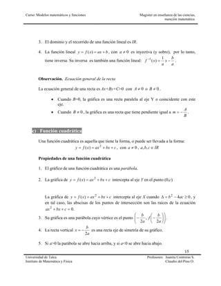 Curso: Modelos matemáticos y funciones Magister en enseñanza de las ciencias,
mención matemática
15
Universidad de Talca Profesores: Juanita Contreras S.
Instituto de Matemática y Física Claudio del Pino O.
3. El dominio y el recorrido de una función lineal es IR.
4. La función lineal baxxfy +== )( , con 0≠a es inyectiva (y sobre), por lo tanto,
tiene inversa. Su inversa es también una función lineal:
a
b
x
a
xf −=− 1
)(1
.
Observación. Ecuación general de la recta
La ecuación general de una recta es Ax+By+C=0 con 0≠A o 0≠B .
• Cuando B=0, la gráfica es una recta paralela al eje Y o coincidente con este
eje.
• Cuando 0≠B , la gráfica es una recta que tiene pendiente igual a
B
A
m −= .
c) Función cuadrática
Una función cuadrática es aquella que tiene la forma, o puede ser llevada a la forma:
cbxaxxfy ++== 2
)( , con 0≠a , IRcba ∈,,
Propiedades de una función cuadrática
1. El gráfico de una función cuadrática es una parábola.
2. La gráfica de cbxaxxfy ++== 2
)( intercepta al eje Y en el punto (0,c)
La gráfica de cbxaxxfy ++== 2
)( intercepta al eje X cuando 042
≥−=∆ acb , y
en tal caso, las abscisas de los puntos de intersección son las raíces de la ecuación
.02
=++ cbxax
3. Su gráfica es una parábola cuyo vértice es el punto 











−−
a
b
f
a
b
2
,
2
.
4. La recta vertical
a
b
x
2
−= es una recta eje de simetría de su gráfico.
5. Si a>0 la parábola se abre hacia arriba, y si a<0 se abre hacia abajo.
 