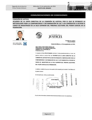 Segundo año de Ejercicio
Primer Periodo Ordinario
Miércoles 21 de septiembre de 2016
GACETA DEL SENADO
Página 23
COMUNICACIONES DE COMISIONES
COMISIÓN DE JUSTICIA
ACUERDO DE LA JUNTA DIRECTIVA DE LA COMISIÓN DE JUSTICIA, POR EL QUE SE ESTABLECE LA
METODOLOGÍA PARA LA COMPARECENCIA Y DICTAMINACIÓN DE LAS Y LOS CANDIDATOS A OCUPAR EL
CARGO DE MAGISTRADO DE LA SALA SUPERIOR DEL TRIBUNAL ELECTORAL DEL PODER JUDICIAL DE LA
FEDERACIÓN.
SEN. FERNANDO
YUNES MÁRQUEZ
 